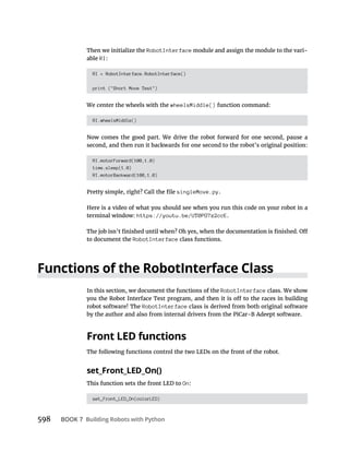 598 BOOK 7 Building Robots with Python
Then we initialize the RobotInterface module and assign the module to the vari-
able RI:
RI = RobotInterface.RobotInterface()
print ("Short Move Test")
We center the wheels with the wheelsMiddle() function command:
RI.wheelsMiddle()
Now comes the good part. We drive the robot forward for one second, pause a
second, and then run it backwards for one second to the robot’s original position:
RI.motorForward(100,1.0)
time.sleep(1.0)
RI.motorBackward(100,1.0)
singleMove.py.
Here is a video of what you should see when you run this code on your robot in a
terminal window: https://youtu.be/UT0PG7z2ccE.
to document the RobotInterface class functions.
Functions of the RobotInterface Class
In this section, we document the functions of the RobotInterface class. We show
robot software! The RobotInterface class is derived from both original software
by the author and also from internal drivers from the PiCar-B Adeept software.
Front LED functions
The following functions control the two LEDs on the front of the robot.
set_Front_LED_On()
This function sets the front LED to On:
set_Front_LED_On(colorLED)
 