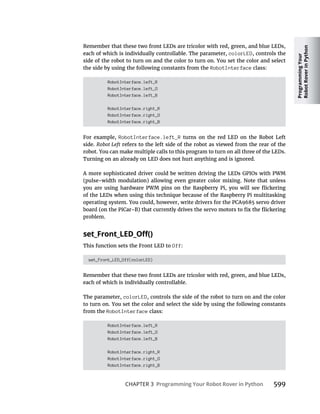 Programming
Your
Robot
Rover
in
Python
CHAPTER 3 Programming Your Robot Rover in Python 599
Remember that these two front LEDs are tricolor with red, green, and blue LEDs,
each of which is individually controllable. The parameter, colorLED, controls the
side of the robot to turn on and the color to turn on. You set the color and select
the side by using the following constants from the RobotInterface class:
RobotInterface.left_R
RobotInterface.left_G
RobotInterface.left_B
RobotInterface.right_R
RobotInterface.right_G
RobotInterface.right_B
For example, RobotInterface.left_R turns on the red LED on the Robot Left
side. Robot Left refers to the left side of the robot as viewed from the rear of the
robot. You can make multiple calls to this program to turn on all three of the LEDs.
Turning on an already on LED does not hurt anything and is ignored.
A more sophisticated driver could be written driving the LEDs GPIOs with PWM
(pulse-width modulation) allowing even greater color mixing. Note that unless
of the LEDs when using this technique because of the Raspberry Pi multitasking
operating system. You could, however, write drivers for the PCA9685 servo driver
problem.
This function sets the Front LED to Off:
set_Front_LED_Off(colorLED)
Remember that these two front LEDs are tricolor with red, green, and blue LEDs,
each of which is individually controllable.
The parameter, colorLED, controls the side of the robot to turn on and the color
to turn on. You set the color and select the side by using the following constants
from the RobotInterface class:
RobotInterface.left_R
RobotInterface.left_G
RobotInterface.left_B
RobotInterface.right_R
RobotInterface.right_G
RobotInterface.right_B
 