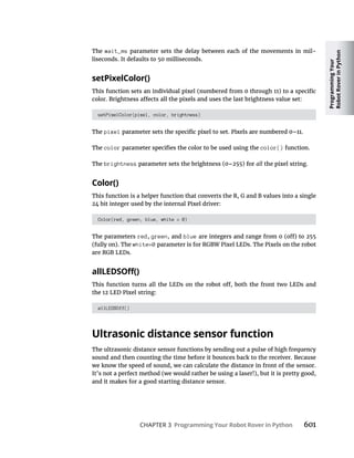 Programming
Your
Robot
Rover
in
Python
CHAPTER 3 Programming Your Robot Rover in Python 601
The wait_ms parameter sets the delay between each of the movements in mil-
liseconds. It defaults to 50 milliseconds.
setPixelColor()
setPixelColor(pixel, color, brightness)
The pixel
The color color() function.
The brightness all the pixel string.
Color()
This function is a helper function that converts the R, G and B values into a single
24 bit integer used by the internal Pixel driver:
Color(red, green, blue, white = 0)
The parameters red, green, and blue
(fully on). The white=0 parameter is for RGBW Pixel LEDs. The Pixels on the robot
are RGB LEDs.
allLEDSOff()
Ultrasonic distance sensor function
The ultrasonic distance sensor functions by sending out a pulse of high frequency
sound and then counting the time before it bounces back to the receiver. Because
we know the speed of sound, we can calculate the distance in front of the sensor.
It’s not a perfect method (we would rather be using a laser!), but it is pretty good,
and it makes for a good starting distance sensor.
 