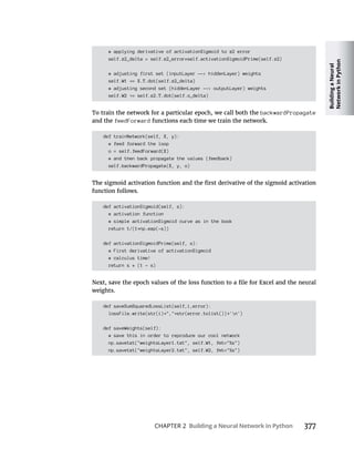 Building
a
Neural
Network
in
Python
CHAPTER 2 Building a Neural Network in Python 377
# applying derivative of activationSigmoid to z2 error
self.z2_delta = self.z2_error*self.activationSigmoidPrime(self.z2)
# adjusting first set (inputLayer --> hiddenLayer) weights
self.W1 = X.T.dot(self.z2_delta)
# adjusting second set (hiddenLayer --> outputLayer) weights
self.W2 = self.z2.T.dot(self.o_delta)
backwardPropagate
and the feedForward functions each time we train the network.
def trainNetwork(self, X, y):
# feed forward the loop
o = self.feedForward(X)
# and then back propagate the values (feedback)
self.backwardPropagate(X, y, o)
function follows.
def activationSigmoid(self, s):
# activation function
# simple activationSigmoid curve as in the book
return 1/(1 np.exp(-s))
def activationSigmoidPrime(self, s):
# First derivative of activationSigmoid
# calculus time!
return s * (1 - s)
weights.
def saveSumSquaredLossList(self,i,error):
lossFile.write(str(i) "," str(error.tolist()) 'n')
def saveWeights(self):
# save this in order to reproduce our cool network
np.savetxt("weightsLayer1.txt", self.W1, fmt="%s")
np.savetxt("weightsLayer2.txt", self.W2, fmt="%s")
 