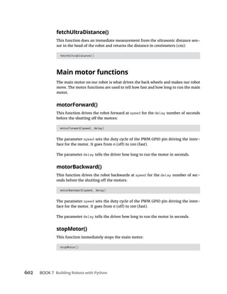 602 BOOK 7 Building Robots with Python
fetchUltraDistance()
This function does an immediate measurement from the ultrasonic distance sen-
sor in the head of the robot and returns the distance in centimeters (cm):
fetchUltraDistance()
Main motor functions
The main motor on our robot is what drives the back wheels and makes our robot
move. The motor functions are used to tell how fast and how long to run the main
motor.
motorForward()
This function drives the robot forward at speed for the delay number of seconds
motorForward(speed, delay)
The parameter speed sets the duty cycle of the PWM GPIO pin driving the inter-
The parameter delay tells the driver how long to run the motor in seconds.
motorBackward()
This function drives the robot backwards at speed for the delay number of sec-
motorBackward(speed, delay)
The parameter speed sets the duty cycle of the PWM GPIO pin driving the inter-
The parameter delay tells the driver how long to run the motor in seconds.
stopMotor()
This function immediately stops the main motor:
stopMotor()
 
