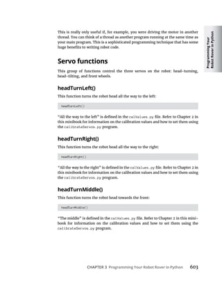 Programming
Your
Robot
Rover
in
Python
CHAPTER 3 Programming Your Robot Rover in Python
This is really only useful if, for example, you were driving the motor in another
thread. You can think of a thread as another program running at the same time as
your main program. This is a sophisticated programming technique that has some
Servo functions
This group of functions control the three servos on the robot: head-turning,
head-tilting, and front wheels.
headTurnLeft()
This function turns the robot head all the way to the left:
headTurnLeft()
calValues.py
this minibook for information on the calibration values and how to set them using
the calibrateServos.py program.
headTurnRight()
This function turns the robot head all the way to the right:
headTurnRight()
calValues.py
this minibook for information on the calibration values and how to set them using
the calibrateServos.py program.
headTurnMiddle()
This function turns the robot head towards the front:
headTurnMiddle()
calValues.py -
book for information on the calibration values and how to set them using the
calibrateServos.py program.
 