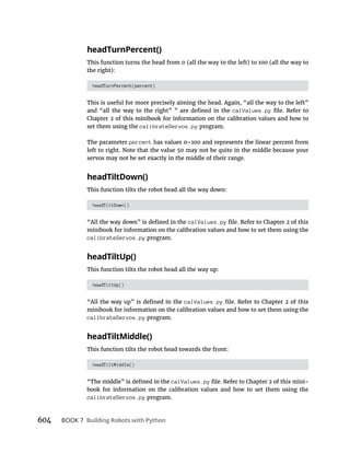 604 BOOK 7 Building Robots with Python
headTurnPercent()
This function turns the head from 0 (all the way to the left) to 100 (all the way to
the right):
headTurnPercent(percent)
This is useful for more precisely aiming the head. Again, “all the way to the left”
calValues.py
set them using the calibrateServos.py program.
The parameter percent
left to right. Note that the value 50 may not be quite in the middle because your
servos may not be set exactly in the middle of their range.
headTiltDown()
This function tilts the robot head all the way down:
headTiltDown()
calValues.py
minibook for information on the calibration values and how to set them using the
calibrateServos.py program.
headTiltUp()
This function tilts the robot head all the way up:
headTiltUp()
calValues.py
minibook for information on the calibration values and how to set them using the
calibrateServos.py program.
headTiltMiddle()
This function tilts the robot head towards the front:
headTiltMiddle()
calValues.py -
book for information on the calibration values and how to set them using the
calibrateServos.py program.
 