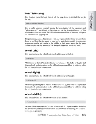 Programming
Your
Robot
Rover
in
Python
CHAPTER 3 Programming Your Robot Rover in Python 605
headTiltPercent()
This function turns the head from 0 (all the way down) to 100 (all the way to
the up):
headTiltPercent(percent)
This is useful for more precisely aiming the head. Again, “all the way down and
calValues.py
minibook for information on the calibration values and how to set them using the
calibrateServos.py program.
The parameter percent
down to up. Note that the value 50 may not be quite in the middle because your
servos may not be set exactly in the middle of their range as set by the servo
calibration process and because of the way your robot was physically built.
wheelsLeft()
This function turns the robot front wheels all the way to the left:
wheelsLeft()
calValues.py
this minibook for information on the calibration values and how to set them using
the calibrateServos.py program.
wheelsRight()
This function turns the robot front wheels all the way to the right:
wheelsRight()
calValues.py
this minibook for information on the calibration values and how to set them using
the calibrateServos.py program.
wheelsMiddle()
This function turns the robot front wheels to the middle:
wheelsMiddle()
calValues.py
for information on the calibration values and how to set them using the calibra-
teServos.py program.
 