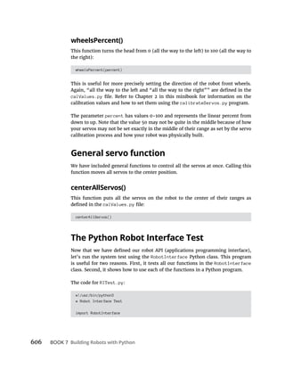 606 BOOK 7 Building Robots with Python
wheelsPercent()
This function turns the head from 0 (all the way to the left) to 100 (all the way to
the right):
wheelsPercent(percent)
This is useful for more precisely setting the direction of the robot front wheels.
calValues.py
calibration values and how to set them using the calibrateServos.py program.
The parameter percent has values 0-100 and represents the linear percent from
down to up. Note that the value 50 may not be quite in the middle because of how
your servos may not be set exactly in the middle of their range as set by the servo
calibration process and how your robot was physically built.
General servo function
We have included general functions to control all the servos at once. Calling this
function moves all servos to the center position.
centerAllServos()
This function puts all the servos on the robot to the center of their ranges as
calValues.py
centerAllServos()
The Python Robot Interface Test
let’s run the system test using the RobotInterface Python class. This program
is useful for two reasons. First, it tests all our functions in the RobotInterface
class. Second, it shows how to use each of the functions in a Python program.
The code for RITest.py:
#!/usr/bin/python3
# Robot Interface Test
import RobotInterface
 