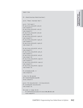 Programming
Your
Robot
Rover
in
Python
CHAPTER 3 Programming Your Robot Rover in Python 607
import time
RI = RobotInterface.RobotInterface()
print ("Robot Interface Test")
print ("LED tests")
RI.set_Front_LED_On(RI.left_R)
time.sleep(0.1)
RI.set_Front_LED_On(RI.left_G)
time.sleep(0.1)
RI.set_Front_LED_On(RI.left_B)
time.sleep(1.0)
RI.set_Front_LED_On(RI.right_R)
time.sleep(0.1)
RI.set_Front_LED_On(RI.right_G)
time.sleep(0.1)
RI.set_Front_LED_On(RI.right_B)
time.sleep(1.0)
RI.set_Front_LED_Off(RI.left_R)
time.sleep(0.1)
RI.set_Front_LED_Off(RI.left_G)
time.sleep(0.1)
RI.set_Front_LED_Off(RI.left_B)
time.sleep(1.0)
RI.set_Front_LED_Off(RI.right_R)
time.sleep(0.1)
RI.set_Front_LED_Off(RI.right_G)
time.sleep(0.1)
RI.set_Front_LED_Off(RI.right_B)
time.sleep(1.0)
RI.rainbowCycle(20, 1)
time.sleep(0.5)
# Runs for 40 seconds
#RI.theaterChaseRainbow(50)
#time.sleep(0.5)
print ("RI.Color(0,0,0)=", RI.Color(0,0,0))
RI.colorWipe(RI.Color(0,0,0))
time.sleep(1.0)
for pixel in range (0,12):
RI.setPixelColor(pixel,RI.Color(100,200,50),50)
time.sleep(0.5)
 