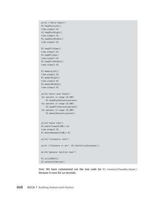 608 BOOK 7 Building Robots with Python
print ("Servo Tests")
RI.headTurnLeft()
time.sleep(1.0)
RI.headTurnRight()
time.sleep(1.0)
RI.headTurnMiddle()
time.sleep(1.0)
RI.headTiltDown()
time.sleep(1.0)
RI.headTiltUp()
time.sleep(1.0)
RI.headTiltMiddle()
time.sleep(1.0)
RI.wheelsLeft()
time.sleep(1.0)
RI.wheelsRight()
time.sleep(1.0)
RI.wheelsMiddle()
time.sleep(1.0)
print("servo scan tests")
for percent in range (0,100):
RI.headTurnPercent(percent)
for percent in range (0,100):
RI.headTiltPercent(percent)
for percent in range (0,100):
RI.wheelsPercent(percent)
print("motor test")
RI.motorForward(100,1.0)
time.sleep(1.0)
RI.motorBackward(100,1.0)
print("ultrasonic test")
print ("distance in cm=", RI.fetchUltraDistance())
print("general function test")
RI.allLEDSOff()
RI.centerAllServos()
Note: We have commented out the test code for RI.theaterChaseRainbow()
because it runs for 40 seconds.
 