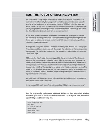 Programming
Your
Robot
Rover
in
Python
CHAPTER 3 Programming Your Robot Rover in Python 609
Run the program by typing sudo python3 RITest.py into a terminal window.
Note that you have to use sudo because the Pixel LEDs require root permission
(granted by sudo) to correctly run.
Robot Interface Test
LED tests
RI.Color(0,0,0)= 0
Servo Tests
servo scan tests
motor test
ROS: THE ROBOT OPERATING SYSTEM
We have written a fairly simple interface class for the PiCar-B robot. This allows us to
control the robot from a Python program. If we had more room in this book (actually
another whole book could be written about the use of ROS for a robot like ours), we
would connect up our robot to the ROS (Robot Operating System). ROS is a system spe-
the Robot Operating System, it really isn’t an operating system.
ROS is what is called middleware. Middleware is software that is designed to manage
the complexity of writing software in a complex and heterogenous (meaning lots of dif-
robots in a very similar manner.
ROS operates using what is called a publish-subscribe system. It works like a newspaper.
A newspaper publishes stories, but only the people that subscribe to the newspaper see
those stories. You might have a subscriber that only wants a subscription to the comics.
Or the front page.
ROS works like that. A robot like ours may publish the current value of the ultrasonic
sensor or the current camera image (or even a video stream) and other computers or
robots on the network could subscribe to the video stream and see what your robot is
seeing. And your robot could subscribe to other sensors (such as a temperate sensor
located in the middle of the room) or even look at what the other robots are seeing. The
power of this technique is that now you can make your robot part of an ecosystem con-
sisting of computers, sensors, and even people making use of your data and contribut-
ing information to your robot.
We could build a ROS interface on our robot and then we could control it remotely and
feed sensor data to other computers.
In many ways, ROS really rocks. Find out more about ROS at http://www.ros.org/.
 