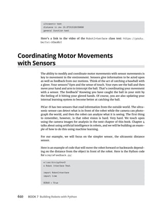 610 BOOK 7 Building Robots with Python
ultrasonic test
distance in cm= 16.87312126159668
general function test
Here’s a link to the video of the RobotInterface class test: https://youtu.
be/1vi-UGao0oI
Coordinating Motor Movements
with Sensors
The ability to modify and coordinate motor movements with sensor movements is
key to movement in the environment. Sensors give information to be acted upon
as well as feedback from our motions. Think of the act of catching a baseball with
a glove. Your sensors? Eyes and the sense of touch. Your eyes see the ball and then
move your hand and arm to intercept the ball. That’s coordinating your movement
with a sensor. The feedback? Knowing you have caught the ball in your mitt by
the feeling of it hitting your gloved hands. Of course, you are also updating your
internal learning system to become better at catching the ball.
PiCar-B has two sensors that read information from the outside world. The ultra-
sonic sensor can detect what is in front of the robot while the camera can photo-
to remember, however, is that robot vision is hard. Very hard. We touch upon
-
ple of how to do this using machine learning.
For our example, we will focus on the simpler sensor, the ultrasonic distance
sensor.
Here is an example of code that will move the robot forward or backwards depend-
ing on the distance from the object in front of the robot. Here is the Python code
for simpleFeedback.py:
#!/usr/bin/python3
# Robot Interface Test
import RobotInterface
import time
DEBUG = True
 