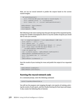 378 BOOK 4
trained weights.
def predictOutput(self):
print ("Predicted XOR output data based on trained weights: ")
print ("Expected (X1-X3): n" str(xPredicted))
print ("Output (Y1): n" str(self.feedForward(xPredicted)))
myNeuralNetwork = Neural_Network()
trainingEpochs = 1000
#trainingEpochs = 100000
for i in range(trainingEpochs): # train myNeuralNetwork 1,000 times
print ("Epoch # " str(i) "n")
print ("Network Input : n" str(X))
print ("Expected Output of XOR Gate Neural Network: n" str(y))
print ("Actual Output from XOR Gate Neural Network: n" 
str(myNeuralNetwork.feedForward(X)))
# mean sum squared loss
Loss = np.mean(np.square(y - myNeuralNetwork.feedForward(X)))
myNeuralNetwork.saveSumSquaredLossList(i,Loss)
print ("Sum Squared Loss: n" str(Loss))
print ("n")
myNeuralNetwork.trainNetwork(X, y)
value.
myNeuralNetwork.saveWeights()
myNeuralNetwork.predictOutput()
Running the neural-network code
python3 2LayerNeuralNetworkCode.py
-
 