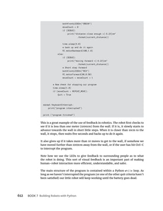 612 BOOK 7 Building Robots with Python
bothFrontLEDSOn("GREEN")
moveCount = 0
if (DEBUG):
print("distance close enough ={:6.2f}cm"
.format(current_distance))
time.sleep(5.0)
# back up and do it again
RI.motorBackward(100,1.0)
else:
if (DEBUG):
print("moving forward ={:6.2f}cm"
.format(current_distance))
# Short step forward
bothFrontLEDSOn("RED")
RI.motorForward(90,0.50)
moveCount = moveCount 1
# Now check for stopping our program
time.sleep(1.0)
if (moveCount > REPEAT_MOVE):
Quit = True
except KeyboardInterrupt:
print("program interrupted")
print ("program finished")
see if it is less than one meter (1000cm) from the wall. If it is, it slowly starts to
advance towards the wall in short little steps. When it is closer than 10cm to the
It also gives up if it takes more than 10 moves to get to the wall, if somehow we
have moved further than 1000cm away from the wall, or if the user has hit Ctrl-C
to interrupt the program.
Note how we use the LEDs to give feedback to surrounding people as to what
the robot is doing. This sort of visual feedback is an important part of making
The main structure of the program is contained within a Python while loop. As
long as we haven’t interrupted the program (or one of the other quit criteria hasn’t
 
