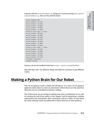 Programming
Your
Robot
Rover
in
Python
CHAPTER 3 Programming Your Robot Rover in Python
Copy the code into simpleFeedback.py and give it a try by executing sudo python3
simpleFeedback.py. Here are the printed results:
Simple Feedback Test
moving forward = 55.67cm
moving forward = 44.48cm
moving forward = 34.22cm
moving forward = 26.50cm
moving forward = 17.53cm
distance close enough = 9.67cm
moving forward = 66.64cm
moving forward = 54.25cm
moving forward = 43.55cm
moving forward = 36.27cm
moving forward = 28.44cm
moving forward = 21.08cm
moving forward = 13.55cm
distance close enough = 6.30cm
moving forward = 64.51cm
moving forward = 52.89cm
moving forward = 43.75cm
moving forward = 33.95cm
moving forward = 26.79cm
^Cprogram interrupted
program finished
And you can see the feedback video here: https://youtu.be/mzZIMxch5k4.
results.
Making a Python Brain for Our Robot
Now we are going to create a simple self-driving car. In a sense, we are going to
apply the results above to create an autonomous vehicle that is not very smart but
illustrates the use of feedback in decision-making.
This Python brain we are writing is nothing more than a combination of our code
for sensing the wall (from earlier in this chapter) and for generating a random
walk based on the information. After running the code for a while, we saw where
the robot would get stuck and added code to detect back out of stuck positions.
 