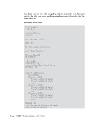 614 BOOK 7 Building Robots with Python
Note: Make sure you have fully charged up batteries to run this code. When the
bigger batteries.
The “Robot Brain” code:
#!/usr/bin/python3
# Robot Brsin
import RobotInterface
import time
from random import randint
DEBUG = True
RI = RobotInterface.RobotInterface()
print ("Simple Robot Brain")
RI.centerAllServos()
RI.allLEDSOff()
# Close to 20cm
CLOSE_DISTANCE = 20.0
# How many times before the robot gives up
REPEAT_TURN = 10
def bothFrontLEDSOn(color):
RI.allLEDSOff()
if (color == "RED"):
RI.set_Front_LED_On(RI.right_R)
RI.set_Front_LED_On(RI.left_R)
return
if (color == "GREEN"):
RI.set_Front_LED_On(RI.right_G)
RI.set_Front_LED_On(RI.left_G)
return
if (color == "BLUE"):
RI.set_Front_LED_On(RI.right_B)
RI.set_Front_LED_On(RI.left_B)
return
STUCKBAND = 2.0
# check for stuck car by distance not changing
def checkForStuckCar(cd,p1,p2):
 