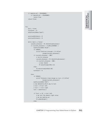Programming
Your
Robot
Rover
in
Python
CHAPTER 3 Programming Your Robot Rover in Python 615
if (abs(p1-cd) < STUCKBAND):
if (abs(p2-cd) < STUCKBAND):
return True
return False
try:
Quit = False
turnCount = 0
bothFrontLEDSOn("BLUE")
previous2distance = 0
previous1distance = 0
while (Quit == False):
current_distance = RI.fetchUltraDistance()
if (current_distance >= CLOSE_DISTANCE ):
bothFrontLEDSOn("BLUE")
if (DEBUG):
print("Continue straight ={:6.2f}cm"
.format(current_distance))
if (current_distance > 300):
# verify distance
current_distance = RI.fetchUltraDistance()
if (current_distance > 300):
# move faster
RI.motorForward(90,1.0)
else:
RI.motorForward(90,0.50)
turnCount = 0
else:
if (DEBUG):
print("distance close enough so turn ={:6.2f}cm"
.format(current_distance))
bothFrontLEDSOn("RED")
# now determine which way to turn
# turn = 0 turn left
# turn = 1 turn right
turn = randint(0,1)
if (turn == 0): # turn left
# we turn the wheels right since
# we are backing up
RI.wheelsRight()
else:
 