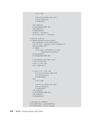 616 BOOK 7 Building Robots with Python
# turn right
# we turn the wheels left since
# we are backing up
RI.wheelsLeft()
time.sleep(0.5)
RI.motorBackward(100,1.00)
time.sleep(0.5)
RI.wheelsMiddle()
turnCount = turnCount 1
print("Turn Count =", turnCount)
# check for stuck car
if (checkForStuckCar(current_distance,
previous1distance, previous2distance)):
# we are stuck. Try back up and try Random turn
bothFrontLEDSOn("RED")
if (DEBUG):
print("Stuck - Recovering ={:6.2f}cm"
.format(current_distance))
RI.wheelsMiddle()
RI.motorBackward(100,1.00)
# now determine which way to turn
# turn = 0 turn left
# turn = 1 turn right
turn = randint(0,1)
if (turn == 0): # turn left
# we turn the wheels right since
# we are backing up
RI.wheelsRight()
else:
# turn right
# we turn the wheels left since
# we are backing up
RI.wheelsLeft()
time.sleep(0.5)
RI.motorBackward(100,2.00)
time.sleep(0.5)
RI.wheelsMiddle()
# load state for distances
previous2distance = previous1distance
previous1distance = current_distance
 