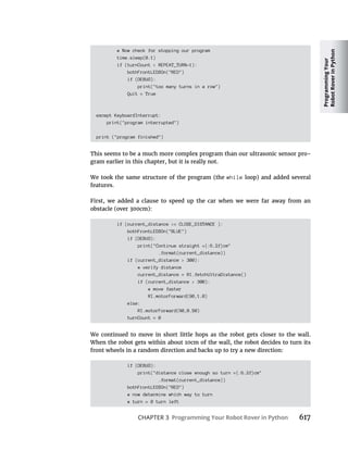 Programming
Your
Robot
Rover
in
Python
CHAPTER 3 Programming Your Robot Rover in Python 617
# Now check for stopping our program
time.sleep(0.1)
if (turnCount > REPEAT_TURN-1):
bothFrontLEDSOn("RED")
if (DEBUG):
print("too many turns in a row")
Quit = True
except KeyboardInterrupt:
print("program interrupted")
print ("program finished")
This seems to be a much more complex program than our ultrasonic sensor pro-
gram earlier in this chapter, but it is really not.
We took the same structure of the program (the while loop) and added several
features.
First, we added a clause to speed up the car when we were far away from an
if (current_distance >= CLOSE_DISTANCE ):
bothFrontLEDSOn("BLUE")
if (DEBUG):
print("Continue straight ={:6.2f}cm"
.format(current_distance))
if (current_distance > 300):
# verify distance
current_distance = RI.fetchUltraDistance()
if (current_distance > 300):
# move faster
RI.motorForward(90,1.0)
else:
RI.motorForward(90,0.50)
turnCount = 0
We continued to move in short little hops as the robot gets closer to the wall.
When the robot gets within about 10cm of the wall, the robot decides to turn its
front wheels in a random direction and backs up to try a new direction:
if (DEBUG):
print("distance close enough so turn ={:6.2f}cm"
.format(current_distance))
bothFrontLEDSOn("RED")
# now determine which way to turn
# turn = 0 turn left
 