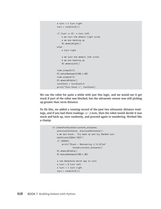 618 BOOK 7 Building Robots with Python
# turn = 1 turn right
turn = randint(0,1)
if (turn == 0): # turn left
# we turn the wheels right since
# we are backing up
RI.wheelsRight()
else:
# turn right
# we turn the wheels left since
# we are backing up
RI.wheelsLeft()
time.sleep(0.5)
RI.motorBackward(100,1.00)
time.sleep(0.5)
RI.wheelsMiddle()
turnCount = turnCount 1
print("Turn Count =", turnCount)
We ran the robot for quite a while with just this logic, and we would see it get
stuck if part of the robot was blocked, but the ultrasonic sensor was still picking
up greater than 10cm distance.
-
ings, and if you had three readings /- 2.0cm, then the robot would decide it was
stuck and back up, turn randomly, and proceed again to wandering. Worked like
a champ:
if (checkForStuckCar(current_distance,
previous1distance, previous2distance)):
# we are stuck. Try back up and try Random turn
bothFrontLEDSOn("RED")
if (DEBUG):
print("Stuck - Recovering ={:6.2f}cm"
.format(current_distance))
RI.wheelsMiddle()
RI.motorBackward(100,1.00)
# now determine which way to turn
# turn = 0 turn left
# turn = 1 turn right
turn = randint(0,1)
 