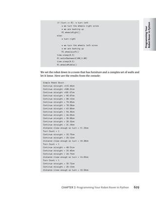 Programming
Your
Robot
Rover
in
Python
CHAPTER 3 Programming Your Robot Rover in Python 619
if (turn == 0): # turn left
# we turn the wheels right since
# we are backing up
RI.wheelsRight()
else:
# turn right
# we turn the wheels left since
# we are backing up
RI.wheelsLeft()
time.sleep(0.5)
RI.motorBackward(100,2.00)
time.sleep(0.5)
RI.wheelsMiddle()
We set the robot down in a room that has furniture and a complex set of walls and
let it loose. Here are the results from the console:
Simple Robot Brain
Continue straight =115.44cm
Continue straight =108.21cm
Continue straight =101.67cm
Continue straight = 95.67cm
Continue straight = 88.13cm
Continue straight = 79.85cm
Continue straight = 70.58cm
Continue straight = 63.89cm
Continue straight = 54.36cm
Continue straight = 44.65cm
Continue straight = 36.88cm
Continue straight = 28.32cm
Continue straight = 21.10cm
distance close enough so turn = 11.33cm
Turn Count = 1
Continue straight = 33.75cm
Continue straight = 25.12cm
distance close enough so turn = 18.20cm
Turn Count = 1
Continue straight = 40.51cm
Continue straight = 33.45cm
Continue straight = 24.73cm
distance close enough so turn = 14.83cm
Turn Count = 1
Continue straight = 35.72cm
Continue straight = 26.13cm
distance close enough so turn = 18.56cm
 