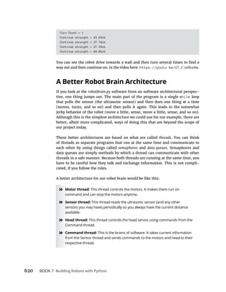 620 BOOK 7 Building Robots with Python
Turn Count = 1
Continue straight = 43.63cm
Continue straight = 37.74cm
Continue straight = 27.33cm
Continue straight = 84.01cm
way out and then continue on. in the video here: https://youtu.be/U7_FJzRbsRw.
A Better Robot Brain Architecture
If you look at the robotBrain.py software from an software architectural perspec-
tive, one thing jumps out. The main part of the program is a single while loop
that polls the sensor (the ultrasonic sensor) and then does one thing at a time
(moves, turns, and so on) and then polls it again. This leads to the somewhat
jerky behavior of the robot (move a little, sense, move a little, sense, and so on).
Although this is the simplest architecture we could use for our example, there are
better, albeit more complicated, ways of doing this that are beyond the scope of
our project today.
These better architectures are based on what are called threads. You can think
of threads as separate programs that run at the same time and communicate to
each other by using things called semaphores and data queues. Semaphores and
data queues are simply methods by which a thread can communicate with other
threads in a safe manner. Because both threads are running at the same time, you
have to be careful how they talk and exchange information. This is not compli-
cated, if you follow the rules.
A better architecture for our robot brain would be like this:
» Motor thread: This thread controls the motors. It makes them run on
command and can stop the motors anytime.
» Sensor thread: This thread reads the ultrasonic sensor (and any other
sensors you may have) periodically so you always have the current distance
available.
» Head thread: This thread controls the head servos using commands from the
Command thread.
» Command thread: This is the brains of software. It takes current information
from the Sensor thread and sends commands to the motors and head to their
respective thread.
 