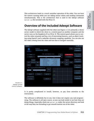 Programming
Your
Robot
Rover
in
Python
CHAPTER 3 Programming Your Robot Rover in Python 621
This architecture leads to a much smoother operation of the robot. You can have
the motors running while you are taking sensor values and sending commands
simultaneously. This is the architecture that is used in the Adeept software
server.py
Overview of the Included Adeept Software
server model in which the client is a control panel on another computer and the
-
trol the robot remotely and has a lot of interesting features, such as object track-
ing using OpenCV and a radarlike ultrasonic mapping capability. You can also see
the video coming from the robot and use that to navigate manually.
It is pretty complicated to install, however, so pay close attention to the
instructions.
-
ming. The software is all open source, so you can look inside to see how they are
doing things. Especially check out server.py under the server directory and look
at the way they use threading to get smooth motion out of the robot.
Adeept remote
control software.
 