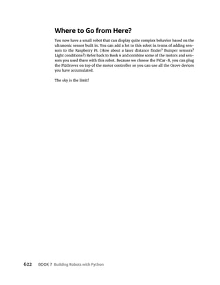 622 BOOK 7 Building Robots with Python
Where to Go from Here?
You now have a small robot that can display quite complex behavior based on the
ultrasonic sensor built in. You can add a lot to this robot in terms of adding sen-
Light conditions?) Refer back to Book 6 and combine some of the motors and sen-
sors you used there with this robot. Because we choose the PiCar-B, you can plug
the Pi2Grover on top of the motor controller so you can use all the Grove devices
you have accumulated.
The sky is the limit!
 