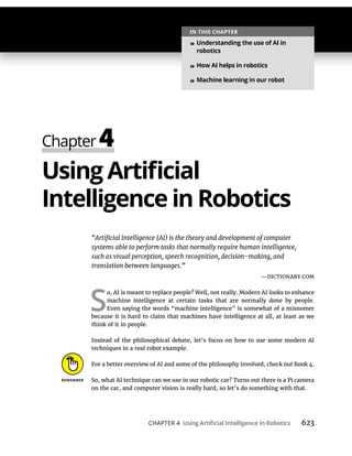 CHAPTER 4 623
—DICTIONARY.COM
S
o, AI is meant to replace people? Well, not really. Modern AI looks to enhance
machine intelligence at certain tasks that are normally done by people.
Even saying the words “machine intelligence” is somewhat of a misnomer
because it is hard to claim that machines have intelligence at all, at least as we
think of it in people.
Instead of the philosophical debate, let’s focus on how to use some modern AI
techniques in a real robot example.
For a better overview of AI and some of the philosophy involved, check out Book 4.
So, what AI technique can we use in our robotic car? Turns out there is a Pi camera
on the car, and computer vision is really hard, so let’s do something with that.
»
»
»
 
