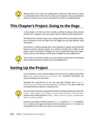 624 BOOK 7
Making robots see is easy, but making them understand what they are seeing
is exceptionally hard. If you want to study up on computer vision using Python,
check out by Matthew Rever.
In this chapter, we show you how to build a machine-learning neural network
and train it to recognize cats versus dogs. (This is a skill all robots should have.)
We will train the network using a 1,000-image subset of the 25,000 element data-
base of pictures of cats and dogs from the Kaggle cats and dog database using
TensorFlow.
TensorFlow is a Python package that is also designed to support neural networks
major respect: TensorFlow is designed for use in machine learning and AI appli-
cations, and so it has libraries and functions designed for those applications.
If you need to, refer back to Book 4 as it has extensive information and examples
about using TensorFlow in Python and on the Raspberry Pi.
link: https://www.tensorflow.org/install/pip. Download TensorFlow and
install according to the directions.
Download the truncated list of the Cats and Dogs database here: https://
github.com/switchdoclabs/CatsAndDogsTruncatedData. It is about 65mb and
is included with our software at dummies.com.
For more experimentation, download the full Cats and Dogs dataset from this link:
https://www.kaggle.com/c/dogs-vs-cats-redux-kernels-edition/data.
Another source of the full data is: https://www.microsoft.com/en-us/download/
details.aspx?id=54765.
Unzip the main folder and then unzip the test.zip and the train.zip subfolders.
Test train contains our
training data that we will use to train our neural network.
 
