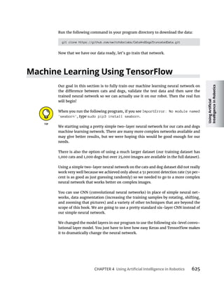 CHAPTER 4 625
Run the following command in your program directory to download the data:
git clone https://github.com/switchdoclabs/CatsAndDogsTruncatedData.git
Now that we have our data ready, let’s go train that network.
Our goal in this section is to fully train our machine learning neural network on
trained neural network so we can actually use it on our robot. Then the real fun
will begin!
When you run the following program, if you see ImportError: No module named
'seaborn', type sudo pip3 install seaborn.
We starting using a pretty simple two-layer neural network for our cats and dogs
machine learning network. There are many more complex networks available and
may give better results, but we were hoping this would be good enough for our
needs.
There is also the option of using a much larger dataset (our training dataset has
1,000 cats and 1,000 dogs but over 25,000 images are available in the full dataset).
Using a simple two-layer neural network on the cats and dog dataset did not really
work very well because we achieved only about a 51 percent detection rate (50 per-
cent is as good as just guessing randomly) so we needed to go to a more complex
neural network that works better on complex images.
You can use CNN (convolutional neural networks) in place of simple neural net-
works, data augmentation (increasing the training samples by rotating, shifting,
and zooming that pictures) and a variety of other techniques that are beyond the
scope of this book. We are going to use a pretty standard six-layer CNN instead of
our simple neural network.
We changed the model layers in our program to use the following six-level convo-
lutional layer model. You just have to love how easy Keras and TensorFlow makes
it to dramatically change the neural network.
 