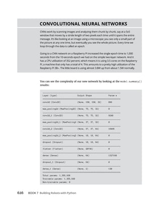 626 BOOK 7
You can see the complexity of our new network by looking at the model.summary()
results:
_________________________________________________________________
Layer (type) Output Shape Param #
=================================================================
conv2d (Conv2D) (None, 150, 150, 32) 896
_________________________________________________________________
max_pooling2d (MaxPooling2D) (None, 75, 75, 32) 0
_________________________________________________________________
conv2d_1 (Conv2D) (None, 75, 75, 32) 9248
_________________________________________________________________
max_pooling2d_1 (MaxPooling2 (None, 37, 37, 32) 0
_________________________________________________________________
conv2d_2 (Conv2D) (None, 37, 37, 64) 18496
_________________________________________________________________
max_pooling2d_2 (MaxPooling2 (None, 18, 18, 64) 0
_________________________________________________________________
dropout (Dropout) (None, 18, 18, 64) 0
_________________________________________________________________
flatten (Flatten) (None, 20736) 0
_________________________________________________________________
dense (Dense) (None, 64) 1327168
_________________________________________________________________
dropout_1 (Dropout) (None, 64) 0
_________________________________________________________________
dense_1 (Dense) (None, 2) 130
=================================================================
Total params: 1,355,938
Trainable params: 1,355,938
Non-trainable params: 0
CNNs work by scanning images and analyzing them chunk by chunk, say at a 5x5
window that moves by a stride length of two pixels each time until it spans the entire
message. It’s like looking at an image using a microscope; you see only a small part of
the picture at any one time, but eventually you see the whole picture. Every time we
loop through the data is called an epoch.
Going to a CNN network on a Raspberry Pi increased the single epoch time to 1,000
seconds from the 10-seconds epoch we had on the simple two-layer network. And it
has a CPU utilization of 352 percent, which means it is using 3.5 cores on the Raspberry
Pi, a machine that only has a total of 4. This amounts to a pretty high utilization of the
Raspberry Pi 3B . The little board is using almost 3.8W up from about 1.5W normally.
 