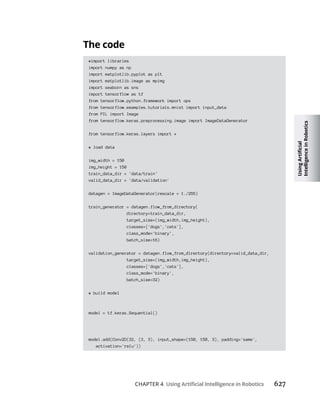 CHAPTER 4 627
#import libraries
import numpy as np
import matplotlib.pyplot as plt
import matplotlib.image as mpimg
import seaborn as sns
import tensorflow as tf
from tensorflow.python.framework import ops
from tensorflow.examples.tutorials.mnist import input_data
from PIL import Image
from tensorflow.keras.preprocessing.image import ImageDataGenerator
from tensorflow.keras.layers import *
# load data
img_width = 150
img_height = 150
train_data_dir = 'data/train'
valid_data_dir = 'data/validation'
datagen = ImageDataGenerator(rescale = 1./255)
train_generator = datagen.flow_from_directory(
directory=train_data_dir,
target_size=(img_width,img_height),
classes=['dogs','cats'],
class_mode='binary',
batch_size=16)
validation_generator = datagen.flow_from_directory(directory=valid_data_dir,
target_size=(img_width,img_height),
classes=['dogs','cats'],
class_mode='binary',
batch_size=32)
# build model
model = tf.keras.Sequential()
model.add(Conv2D(32, (3, 3), input_shape=(150, 150, 3), padding='same',
activation='relu'))
 