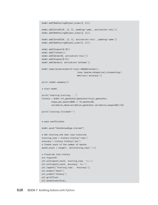 628 BOOK 7
model.add(MaxPooling2D(pool_size=(2, 2)))
model.add(Conv2D(32, (3, 3), padding='same', activation='relu'))
model.add(MaxPooling2D(pool_size=(2, 2)))
model.add(Conv2D(64, (3, 3), activation='relu', padding='same'))
model.add(MaxPooling2D(pool_size=(2, 2)))
model.add(Dropout(0.25))
model.add(Flatten())
model.add(Dense(64, activation='relu'))
model.add(Dropout(0.5))
model.add(Dense(2, activation='softmax'))
model.compile(optimizer=tf.train.AdamOptimizer(),
loss='sparse_categorical_crossentropy',
metrics=['accuracy'])
print (model.summary())
# train model
print('starting training....')
history = model.fit_generator(generator=train_generator,
steps_per_epoch=2048 // 16,epochs=20,
validation_data=validation_generator,validation_steps=832//16)
print('training finished!!')
# save coefficients
model.save("CatsVersusDogs.trained")
# Get training and test loss histories
training_loss = history.history['loss']
accuracy = history.history['acc']
# Create count of the number of epochs
epoch_count = range(1, len(training_loss) 1)
# Visualize loss history
plt.figure(0)
plt.plot(epoch_count, training_loss, 'r--')
plt.plot(epoch_count, accuracy, 'b--')
plt.legend(['Training Loss', 'Accuracy'])
plt.xlabel('Epoch')
plt.ylabel('History')
plt.grid(True)
plt.show(block=True);
 
