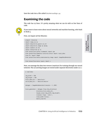CHAPTER 4 629
CatsVersusDogs.py.
The code has 93 lines. It’s pretty amazing what we can do with so few lines of
code.
If you want to learn more about neural networks and machine learning, refer back
to Book 4.
First, we import all the libraries:
#import libraries
import numpy as np
import matplotlib.pyplot as plt
import matplotlib.image as mpimg
import seaborn as sns
import tensorflow as tf
from tensorflow.python.framework import ops
from tensorflow.examples.tutorials.mnist import input_data
from PIL import Image
from tensorflow.keras.preprocessing.image import ImageDataGenerator
from tensorflow.keras.layers import *
Next, we massage the data into tensors (matrices) for training through our neural
network. The cat and dog images are stored under separate directories under data:
# load data
img_width = 150
img_height = 150
train_data_dir = 'data/train'
valid_data_dir = 'data/validation'
datagen = ImageDataGenerator(rescale = 1./255)
train_generator = datagen.flow_from_directory(
directory=train_data_dir,
target_size=(img_width,img_height),
classes=['dogs','cats'],
class_mode='binary',
batch_size=16)
 