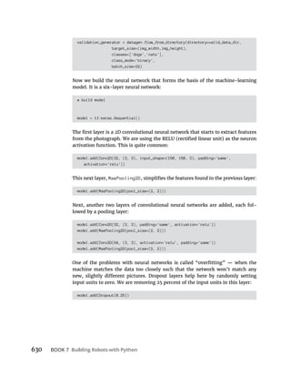 630 BOOK 7
validation_generator = datagen.flow_from_directory(directory=valid_data_dir,
target_size=(img_width,img_height),
classes=['dogs','cats'],
class_mode='binary',
batch_size=32)
Now we build the neural network that forms the basis of the machine-learning
model. It is a six-layer neural network:
# build model
model = tf.keras.Sequential()
activation function. This is quite common:
model.add(Conv2D(32, (3, 3), input_shape=(150, 150, 3), padding='same',
activation='relu'))
This next layer, MaxPooling2D
model.add(MaxPooling2D(pool_size=(2, 2)))
Next, another two layers of convolutional neural networks are added, each fol-
lowed by a pooling layer:
model.add(Conv2D(32, (3, 3), padding='same', activation='relu'))
model.add(MaxPooling2D(pool_size=(2, 2)))
model.add(Conv2D(64, (3, 3), activation='relu', padding='same'))
model.add(MaxPooling2D(pool_size=(2, 2)))
machine matches the data too closely such that the network won’t match any
input units to zero. We are removing 25 percent of the input units in this layer:
model.add(Dropout(0.25))
 