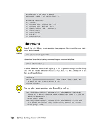 632 BOOK 7
# Create count of the number of epochs
epoch_count = range(1, len(training_loss) 1)
# Visualize loss history
plt.figure(0)
plt.plot(epoch_count, training_loss, 'r--')
plt.plot(epoch_count, accuracy, 'b--')
plt.legend(['Training Loss', 'Accuracy'])
plt.xlabel('Epoch')
plt.ylabel('History')
plt.grid(True)
plt.show(block=True);
Install the h5py library before running this program. Otherwise the save state-
ment will not work.
sudo apt-get install python-h5py
Showtime! Run the following command in your terminal window:
python3 CatsVersusDogs.py
to generate 20 epochs of training
and save the results into our CatsVersusDogs.training
last epoch is as follows:
Epoch 20/20
128/128 [==============================] - 894s 7s/step - loss: 0.0996 - acc:
0.9609 - val_loss: 1.1069 - val_acc: 0.7356
training finished!!
You can safely ignore warnings from TensorFlow, such as:
/usr/lib/python3.5/importlib/_bootstrap.py:222: RuntimeWarning: compiletime
version 3.4 of module 'tensorflow.python.framework.fast_tensor_util' does not
match runtime version 3.5
return f(*args, **kwds)
/usr/lib/python3.5/importlib/_bootstrap.py:222: RuntimeWarning: builtins.type
size changed, may indicate binary incompatibility. Expected 432, got 412
return f(*args, **kwds)
 