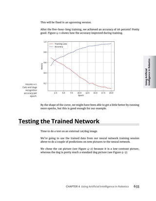 CHAPTER 4 633
By the shape of the curve, we might have been able to get a little better by running
more epochs, but this is good enough for our example.
Time to do a test on an external cat/dog image.
We’re going to use the trained data from our neural network training session
above to do a couple of predictions on new pictures to the neural network.
Cats and dogs
recognition
accuracy per
epoch.
 