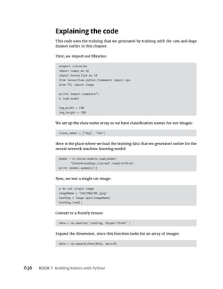 636 BOOK 7
This code uses the training that we generated by training with the cats and dogs
dataset earlier in this chapter.
First, we import our libraries:
#import libraries
import numpy as np
import tensorflow as tf
from tensorflow.python.framework import ops
from PIL import Image
print("import complete")
# load model
img_width = 150
img_height = 150
class_names = ["Dog", "Cat"]
Here is the place where we load the training data that we generated earlier for the
neural network machine learning model:
model = tf.keras.models.load_model(
"CatsVersusDogs.trained",compile=True)
print (model.summary())
Now, we test a single cat image:
# do cat single image
imageName = "Cat150x150.jpeg"
testImg = Image.open(imageName)
testImg.load()
Convert to a NumPy tensor:
data = np.asarray( testImg, dtype="float" )
Expand the dimension, since this function looks for an array of images:
data = np.expand_dims(data, axis=0)
 