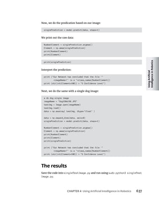 CHAPTER 4 637
Now, we do the predication based on our image:
singlePrediction = model.predict(data, steps=1)
We print out the raw data:
NumberElement = singlePrediction.argmax()
Element = np.amax(singlePrediction)
print(NumberElement)
print(Element)
print(singlePrediction)
Interpret the prediction:
print ("Our Network has concluded that the file '"
imageName "' is a " class_names[NumberElement])
print (str(int(Element*100)) "% Confidence Level")
Next, we do the same with a single dog image:
# do dog single image
imageName = "Dog150x150.JPG"
testImg = Image.open(imageName)
testImg.load()
data = np.asarray( testImg, dtype="float" )
data = np.expand_dims(data, axis=0)
singlePrediction = model.predict(data, steps=1)
NumberElement = singlePrediction.argmax()
Element = np.amax(singlePrediction)
print(NumberElement)
print(Element)
print(singlePrediction)
print ("Our Network has concluded that the file '"
imageName "' is a " class_names[NumberElement])
print (str(int(Element*100)) "% Confidence Level")
Save the code into singleTestImage.py and run using sudo python3 singleTest
Image.py.
 