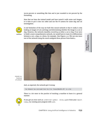 CHAPTER 4 639
99.99 percent or something like that and is just rounded to 100 percent by the
formatting.
Now that we have the trained model and have tested it with some real images,
it is time to put it into our robot and use the Pi camera for some dog and cat
investigation.
A real limitation of the way we built this neural network is that it really is only
looking at images of cats and dogs and determining whether the image is a cat or
as either a cat or dog. If we were
test of the network using the much maligned dress picture from Book 4.
And, as expected, the network got it wrong:
Our Network has concluded that the file 'Dress150x150.JPG' is a Cat
There is a lot more to the practice of teaching a machine to learn in a general
manner.
If you get an error such as: undefined symbol: cblas_sgemm from your import
numpy, try running your program with sudo.
A picture
of a dress?
 