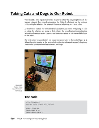 640 BOOK 7
Time to add a new experience to last chapter’s robot. We are going to install the
trained cats and dogs neural network on the PiCar-B robot and use the onboard
LEDs to display whether the onboard Pi camera is looking at a cat or a dog.
when the ultrasonic sensor changes, such as when a dog or cat may walk in front
of the robot.
It has the robot staring at the screen (triggering the ultrasonic sensor) showing a
PowerPoint presentation of various cats and dogs.
#!/usr/bin/python3
#using a neural network with the Robot
#import libraries
import numpy as np
import tensorflow as tf
Robot vision
neural network
test setup.
 
