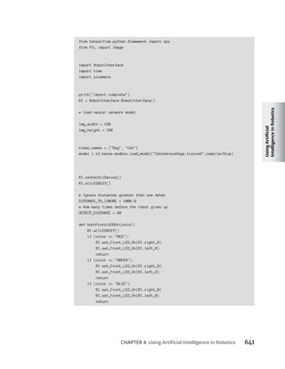 CHAPTER 4 641
from tensorflow.python.framework import ops
from PIL import Image
import RobotInterface
import time
import picamera
print("import complete")
RI = RobotInterface.RobotInterface()
# load neural network model
img_width = 150
img_height = 150
class_names = ["Dog", "Cat"]
model = tf.keras.models.load_model("CatsVersusDogs.trained",compile=True)
RI.centerAllServos()
RI.allLEDSOff()
# Ignore distances greater than one meter
DISTANCE_TO_IGNORE = 1000.0
# How many times before the robot gives up
DETECT_DISTANCE = 60
def bothFrontLEDSOn(color):
RI.allLEDSOff()
if (color == "RED"):
RI.set_Front_LED_On(RI.right_R)
RI.set_Front_LED_On(RI.left_R)
return
if (color == "GREEN"):
RI.set_Front_LED_On(RI.right_G)
RI.set_Front_LED_On(RI.left_G)
return
if (color == "BLUE"):
RI.set_Front_LED_On(RI.right_B)
RI.set_Front_LED_On(RI.left_B)
return
 