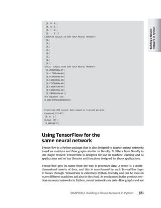 Building
a
Neural
Network
in
Python
CHAPTER 2 Building a Neural Network in Python 381
[1. 0. 0.]
[1. 0. 1.]
[1. 1. 0.]
[1. 1. 1.]]
Expected Output of XOR Gate Neural Network:
[[1.]
[0.]
[0.]
[0.]
[0.]
[0.]
[0.]
[1.]]
Actual Output from XOR Gate Neural Network:
[[9.85225608e-01]
[1.41750544e-04]
[1.51985054e-04]
[1.14829204e-02]
[1.17578404e-04]
[1.14814754e-02]
[1.14821256e-02]
[9.78014943e-01]]
Sum Squared Loss:
0.00013715041859631841
Predicted XOR output data based on trained weights:
Expected (X1-X3):
[0. 0. 1.]
Output (Y1):
[0.00014175]
Using TensorFlow for the
same neural network
applications and so has libraries and functions designed for those applications.
tensor is a multi-
-
 