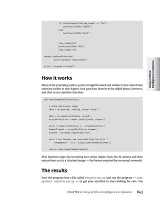 CHAPTER 4 643
if (checkImageForCat(new_image) == "Cat"):
bothFrontLEDSOn("GREEN")
else:
bothFrontLEDSOn("BLUE")
time.sleep(2.0)
bothFrontLEDSOn("RED")
time.sleep(7.0)
except KeyboardInterrupt:
print("program interrupted")
print ("program finished")
Most of the preceding code is pretty straightforward and similar to the robot brain
software earlier in the chapter. One part does deserve to be talked about, however,
def checkImageForCat(testImg):
# check dog single image
data = np.asarray( testImg, dtype="float" )
data = np.expand_dims(data, axis=0)
singlePrediction = model.predict(data, steps=1)
print ("single Prediction =", singlePrediction)
NumberElement = singlePrediction.argmax()
Element = np.amax(singlePrediction)
print ("Our Network has concluded that the file '"
imageName "' is a " class_names[NumberElement])
return class_names[NumberElement]
This function takes the incoming test vision (taken from the Pi camera and then
robotVision.py sudo
python3 robotVision.py
 