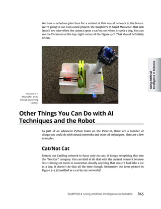 CHAPTER 4 645
We have a nefarious plan here for a variant of this neural network in the future.
We’re going to use it on a new project, the Raspberry Pi based MouseAir, that will
launch toy mice when the camera spots a cat but not when it spots a dog. You can
be fun.
As part of an advanced Python brain on the PiCar-B, there are a number of
things you could do with neural networks and other AI techniques. Here are a few
examples:
Retrain our Cat/Dog network to focus only on cats; it lumps everything else into
the “Not Cat” category. You can kind of do that with the current network because
this training set tends to somewhat classify anything that doesn’t look like a cat
as a dog. It doesn’t do that all the time though. Remember the dress picture in
MouseAir, an AI
mouse-launching
cat toy.
 
