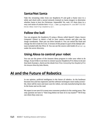 646 BOOK 7
Take the streaming video from our Raspberry Pi and grab a frame once in a
while and check with a neural network (trained on Santa images) to determine
whether Santa is here for Christmas. Impossible! No, wait. It’s been done in a
very cool series of articles here: https://www.pyimagesearch.com/2017/12/18/
keras-deep-learning-raspberry-pi/.
You can program the Raspberry Pi using a library called OpenCV (Open-Source
Computer Vision) to detect a ball in your camera stream and give you the
change the tilt to look for it too. A version of this project is part of the Adeept soft-
server.py
under the server directory.
You can use the power of the Amazon Alexa program to order your robot to do
things. If you’d like to see how to connect up your Raspberry Pi to Alexa to do just
that kind of project, check out the ebook
by John Shovic.
becomes less and less expensive and the software techniques more easily accessi-
ble, there will be more and more uses for robots, not only manufacturing but also
in the home and on the road.
We expect to see new AI in many new consumer products in the coming years. The
only question we have is “How long before we have AI in my toaster?” We’ll buy
one when they come out.
 