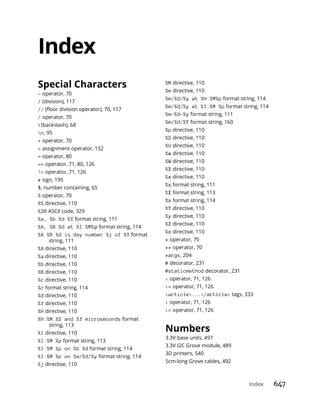 Index 647
Index
Special Characters
- operator, 70
/ (division), 117
//
/ operator, 70
 (backslash), 68
n, 95
+ operator, 70
= assignment operator, 152
= operator, 80
== operator, 71, 80, 126
!= operator, 71, 126
# sign, 195
$, number containing, 65
% operator, 70
%% directive, 110
%20 ASCII code, 329
%a, %b %d %Y format string, 111
%A, %B %d at %I:%M%p format string, 114
%A %B %d is day number %j of %Y format
string, 111
%A directive, 110
%a directive, 110
%b directive, 110
%B directive, 110
%c directive, 110
%c format string, 114
%d directive, 110
%f directive, 110
%H directive, 110
%H:%M:%S and %f microseconds format
string, 113
%I directive, 110
%I:%M %p format string, 113
%I:%M %p on %b %d format string, 114
%I:%M %p on %m/%d/%y format string, 114
%j directive, 110
%M directive, 110
%m directive, 110
%m/%d/%y at %H:%M%p format string, 114
%m/%d/%y at %I:%M %p format string, 114
%m-%d-%y format string, 111
%m/%d/%Y format string, 160
%p directive, 110
%S directive, 110
%U directive, 110
%w directive, 110
%W directive, 110
%X directive, 110
%x directive, 110
%x format string, 111
%X format string, 113
%x format string, 114
%Y directive, 110
%y directive, 110
%Z directive, 110
%z directive, 110
* operator, 70
** operator, 70
*args, 204
@ decorator, 231
@staticmethod decorator, 231
< operator, 71, 126
<= operator, 71, 126
<article>...</article> tags, 333
> operator, 71, 126
>= operator, 71, 126
Numbers
3.3V base units, 497
3.3V I2C Grove module, 489
3D printers, 540
5cm-long Grove cables, 492
 