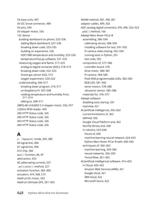 648 Python All-in-One For Dummies
5V base units, 497
5V I2C Grove connector, 489
5V pins, 549
5V stepper motor, 556
12C device
building dashboard on phone, 525–536
adding Blynk dashboard, 527–530
breaking down code, 533–535
building on experience, 536
HDC1080 temperature and humidity, 525–526
temperatureTest.py software, 531–533
analog-to-digital converter (ADC), 518–519
breaking down code, 522–525
Grove gas sensor (O2), 519
oxygen experiment, 520–522
understanding, 506–517
breaking down program, 514–517
on Raspberry Pi, 507–508
reading temperature and humidity from,
511–514
talking to, 508–511
28BYJ-48 ULN2003 5 V stepper motor, 556, 557
125KHz RFID reader, 495
200 HTTP Status code, 326
400 HTTP Status code, 326
403 HTTP Status code, 326
404 HTTP Status code, 326
A
a: (Append) mode, 269, 280
A0 signal line, 494
A1 signal line, 494
A12 chip, 360
abs() function, 86, 87
abstraction, 453
AC (alternating current), 537
.activate() method, 227
activation function, 369, 400
actuators, 474, 568, 573
Adafruit DC motor, 543
Adafruit Ultimate GPS, 501–503
ADAM method, 387, 390, 401
adaptor cables, 499, 502
ADC (analog digital converter), 476, 496, 522–523
.add() method, 166
Adeept Mars Rover PiCar-B
assembling, 586–594
calibrating servos, 588–590
installing software for test, 591–592
Pi camera video testing, 592–594
running tests in Python, 591
test code, 592
components of, 577–586
controller board, 578
drive motor, 580–581
Pi camera, 584–585
Pixel RGB programmable LEDs, 582–583
RGB LED, 581–582
servo motors, 578–580
ultrasonic sensor, 585–586
materials for, 576–577
Adeept software
disabling auto startup, 591
overview, 621
current limitations of, 363
Google Cloud Platform and, 452
NumPy library and, 438
in robotics, 623–646
future of, 646
machine-learning neural network, 624–633
Python Mars Rover PiCar-B with, 640–645
techniques of, 356–363
machine learning, 359–360
neural networks, 356–359
TensorFlow, 361–363
in Cloud, 420–422
Amazon Web Services (AWS), 421
Google cloud, 421
IBM cloud, 422
Microsoft Azure, 422
 