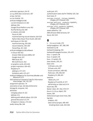 650 Python All-in-One For Dummies
arithmetic operators, 69–70
array JSON data conversion, 307
arrays. See lists
arrow module, 123
current limitations of, 363
Google Cloud Platform and, 452
NumPy library and, 438
in robotics, 623–646
future of, 646
machine-learning neural network, 624–633
Python Mars Rover PiCar-B with, 640–645
techniques of, 356–363
machine learning, 359–360
neural networks, 356–359
TensorFlow, 361–363
in Cloud, 420–422
Amazon Web Services (AWS), 421
Google cloud, 421
IBM cloud, 422
Microsoft Azure, 422
on graphics cards, 423–424
project inspiration, 424–425
Raspberry Pi
adding to, 417–419
limitations with, 415–417
Massaron), 413
ASCII (American Standard Code for Information
Interchange), 104, 105, 207
assignment operator, 74
associative arrays. See data dictionaries
Atmega 8L computer, 542
attributes
changing values of, 222
general discussion of, 214
of objects in classes, 219–222
audio jack, 473
authentication token (AUTH TOKEN), 529, 530
Auto Save, 41
average_covered_ charges, inpatient_
charges_2015 Dataset, 458
average_medicare_ payments, inpatient_
charges_2015 Dataset, 458
average_total_payments, inpatient_
charges_2015 Dataset, 458
aware datetime, 120
AWS (Amazon Web Services), 421
Azure, 422–423
B
b: (Binary) mode, 270
backpropagation, 367, 368, 390
backslash (), 68
backward stepping, 555
backwardPropagate function, 376–377
Base 2 system, 98
Base 8 system, 98
Base 16 system, 98
base classes, 236, 261
base units
3.3V base units, 497
5V base units, 497
Grove connectors, 489–492
Pi2Grover, 478, 490–491
Raspberry Pi, 490–491
batteries
18650 LiPo, 577
Raspberry Pi and life of, 577
self-driving car robot and, 614
baud rate, 495
Baxter robot, 361–362, 570–571
BeautifulSoup object, 332
biases, 368
bidirectional open-drain lines, 506
big data
analytics, 432
data science project, 440–450
breaking down code, 443–444
 