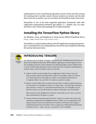 BOOK 4
implemented in terms of performing operations matrix of data and then moving
Installing the TensorFlow Python library
https://www.tensorflow.org/install/pip.
-
the tutorial referenced above.
INTRODUCING TENSORS
data. But an additional discussion will be helpful in getting your head wrapped around
• Scalars: A scalar can be thought of as a single piece of data. There is one and
• Vectors: A vector
think of a vector as an arrow located on a plane. It looks like a ray on the plane.
have coordinates for 3D space: x, y, and z.
• Tensors: Vectors are special cases of tensors. A tensor -
-
vidual numbers, vectors as ordered sets of numbers, and tensors by a single or
multidimensional array of numbers. Here is a great non-mathematical introduction
to tensors: https://www.youtube.com/watch?v=f5liqUk0ZTw.
 