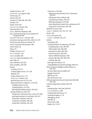 652 Python All-in-One For Dummies
calling functions, 194
calValues.py program, 588
Camel caps, 74
camera CSI, 473
cameras, Pi, 584–585, 592–594
candles, 518
Capek, Karel, 567
capitalize method, 342
capturing data, 433
carat, diamond database, 440
cats, machine learning neural network for
recognizing, 645
centerAllServos() function, 606
central processing units (CPU), 360, 415, 473
CES (Consumer Electronic Show), 571
charts, heat plots with pandas, 448
cheat sheets, 34
chips, 371
Chollet, Francois, 413
chr() function, 142
chunk variable, 285
clarity, diamond database, 441
class help, 33
class methods, 230–232
class variables, 228–230
classes
creating, 216–217
creating objects from, 217–218
empty classes error, 217
as Errors in Python, 261
general discussion of, 213–216
giving attributes to objects in, 218–224
changing values of, 222
creating objects, 219–222
giving methods to, 224–233
calling class method by class name, 227–228
passing parameters to methods, 226–227
using class methods, 230–232
using class variables, 228–230
using static methods, 232–233
inheritance, 234–246
adding extra parameters from subclasses,
239–241
calling base class method, 242
creating base classes, 236–237
overriding default value from subclasses, 239
using same name twice, 243–246
clear() method, 156, 163, 181, 184
clients, 324
clone command, 591
.close() method, 270, 272
clothes
classifying, 395
creating network for detecting, 397–409
breaking down code, 399–401
CNN model code, 406–409
evaluation results, 402–403
external pictures, 403–405
Fashion-MNISTl database, 398
testing, 398–399, 405–406, 409
training, 402–403
learning more about, 413
420–422
Amazon Web Services (AWS), 421
Google cloud, 421
IBM cloud, 422
Microsoft Azure, 422
CNN (convolutional neural networks), 406–409,
625, 626
cobots (cooperative robots), 568, 570
code
breaking down, 443–444, 460–461
calibrateServo, 588
creating data dictionary, 171
creating variables in, 74
debugging, 42–45
drive motor, 580
folders for, 37–39
 