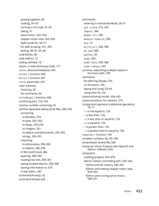 Index 653
putting together, 82
reading, 54–55
running in VS Code, 41–42
saving, 41
servo motor, 552–554
stepper motor step, 563–564
Style Guide for, 50–51
for web scraping, 331, 335
writing, 40–41, 45–48
code blocks, 80
code editors, 12
colons, in data dictionary code, 171
color, diamond database, 440
color() function, 600
Color() function, 601
color parameter, 601
color schemes
choosing, 29
for comments, 64
colorWipe() function, 600
combining lists, 153–154
comma, number containing, 65
converting
to Boolean, 293
to date, 292–293
to integers, 291
to objects and dictionaries, 295–302
strings, 290–291
importing
to dictionaries, 299–302
to objects, 296–299
in Microsoft Excel, 286
opening, 288–290
reading into lists, 300–301
saving scraped data to, 336–338
storing information in, 518
in text editor, 287
Command Prompt, 42
command thread, 620
commands
entering in Interactive Mode, 30–31
git clone, 512, 545
import, 346
model.fit, 389
module.compile, 390
pip, 57
print(pi), 346, 348
ps xaf, 486
python, 30
sudo, 609
sudo halt, 509, 588
sudo reboot, 591
commas, separating multiple values in
functions with, 199
comments
on functions, 195
typing and using, 63–64
using color for, 64
communicating results, 434–435
communications, for robotics, 573
comparison operators (relational operators),
70–71
!= is not equal to, 126
< is less than, 126
<= is less than or equal to, 126
== is equal to, 126
> is greater than, 126
>= is greater than or equal to, 126
complex() function, 100
complex numbers, 66, 99–100
Computer Vision Projects with OpenCV and
Python 3 (Rever), 624
computers
building projects, 474–476
electric motors controlling with, 540–564
Python and DC motors, 540–547
Python and making stepper motor step,
554–564
Python and running servo motor,
548–551
 